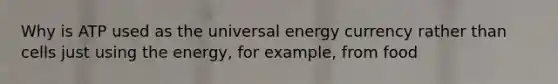 Why is ATP used as the universal energy currency rather than cells just using the energy, for example, from food