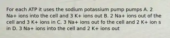 For each ATP it uses the sodium potassium pump pumps A. 2 Na+ ions into the cell and 3 K+ ions out B. 2 Na+ ions out of the cell and 3 K+ ions in C. 3 Na+ ions out fo the cell and 2 K+ ion s in D. 3 Na+ ions into the cell and 2 K+ ions out