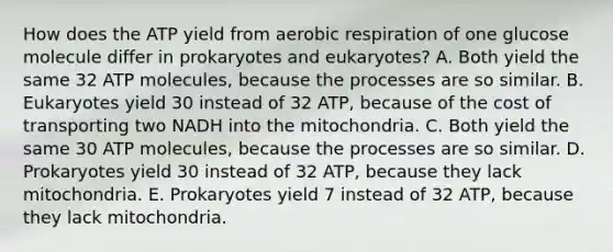 How does the ATP yield from aerobic respiration of one glucose molecule differ in prokaryotes and eukaryotes? A. Both yield the same 32 ATP molecules, because the processes are so similar. B. Eukaryotes yield 30 instead of 32 ATP, because of the cost of transporting two NADH into the mitochondria. C. Both yield the same 30 ATP molecules, because the processes are so similar. D. Prokaryotes yield 30 instead of 32 ATP, because they lack mitochondria. E. Prokaryotes yield 7 instead of 32 ATP, because they lack mitochondria.