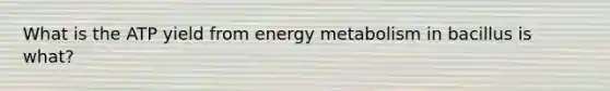 What is the ATP yield from energy metabolism in bacillus is what?