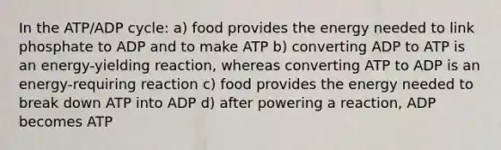 In the ATP/ADP cycle: a) food provides the energy needed to link phosphate to ADP and to make ATP b) converting ADP to ATP is an energy-yielding reaction, whereas converting ATP to ADP is an energy-requiring reaction c) food provides the energy needed to break down ATP into ADP d) after powering a reaction, ADP becomes ATP