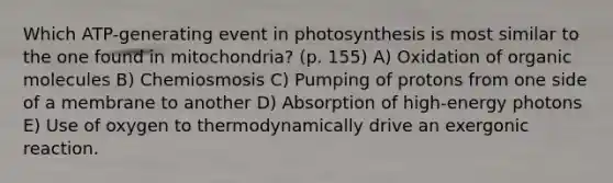 Which ATP-generating event in photosynthesis is most similar to the one found in mitochondria? (p. 155) A) Oxidation of organic molecules B) Chemiosmosis C) Pumping of protons from one side of a membrane to another D) Absorption of high-energy photons E) Use of oxygen to thermodynamically drive an exergonic reaction.