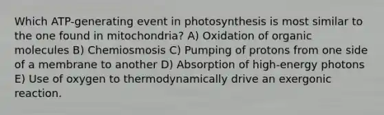 Which ATP-generating event in photosynthesis is most similar to the one found in mitochondria? A) Oxidation of organic molecules B) Chemiosmosis C) Pumping of protons from one side of a membrane to another D) Absorption of high-energy photons E) Use of oxygen to thermodynamically drive an exergonic reaction.