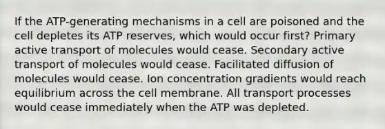 If the ATP-generating mechanisms in a cell are poisoned and the cell depletes its ATP reserves, which would occur first? Primary active transport of molecules would cease. Secondary active transport of molecules would cease. Facilitated diffusion of molecules would cease. Ion concentration gradients would reach equilibrium across the cell membrane. All transport processes would cease immediately when the ATP was depleted.