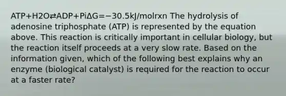 ATP+H2O⇄ADP+PiΔG=−30.5kJ/molrxn The hydrolysis of adenosine triphosphate (ATP) is represented by the equation above. This reaction is critically important in cellular biology, but the reaction itself proceeds at a very slow rate. Based on the information given, which of the following best explains why an enzyme (biological catalyst) is required for the reaction to occur at a faster rate?