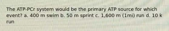 The ATP-PCr system would be the primary ATP source for which event? a. 400 m swim b. 50 m sprint c. 1,600 m (1mi) run d. 10 k run