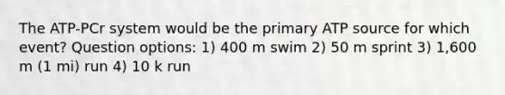 The ATP-PCr system would be the primary ATP source for which event? Question options: 1) 400 m swim 2) 50 m sprint 3) 1,600 m (1 mi) run 4) 10 k run