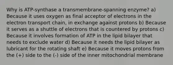 Why is ATP-synthase a transmembrane-spanning enzyme? a) Because it uses oxygen as final acceptor of electrons in the electron transport chain, in exchange against protons b) Because it serves as a shuttle of electrons that is countered by protons c) Because it involves formation of ATP in the lipid bilayer that needs to exclude water d) Because it needs the lipid bilayer as lubricant for the rotating shaft e) Because it moves protons from the (+) side to the (-) side of the inner mitochondrial membrane