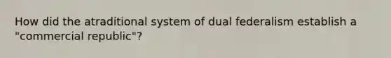 How did the atraditional system of dual federalism establish a "commercial republic"?