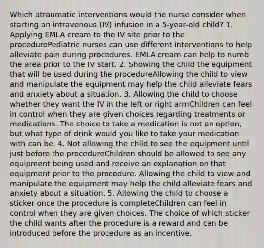 Which atraumatic interventions would the nurse consider when starting an intravenous (IV) infusion in a 5-year-old child? 1. Applying EMLA cream to the IV site prior to the procedurePediatric nurses can use different interventions to help alleviate pain during procedures. EMLA cream can help to numb the area prior to the IV start. 2. Showing the child the equipment that will be used during the procedureAllowing the child to view and manipulate the equipment may help the child alleviate fears and anxiety about a situation. 3. Allowing the child to choose whether they want the IV in the left or right armChildren can feel in control when they are given choices regarding treatments or medications. The choice to take a medication is not an option, but what type of drink would you like to take your medication with can be. 4. Not allowing the child to see the equipment until just before the procedureChildren should be allowed to see any equipment being used and receive an explanation on that equipment prior to the procedure. Allowing the child to view and manipulate the equipment may help the child alleviate fears and anxiety about a situation. 5. Allowing the child to choose a sticker once the procedure is completeChildren can feel in control when they are given choices. The choice of which sticker the child wants after the procedure is a reward and can be introduced before the procedure as an incentive.