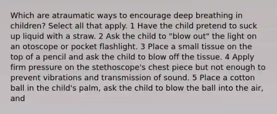 Which are atraumatic ways to encourage deep breathing in children? Select all that apply. 1 Have the child pretend to suck up liquid with a straw. 2 Ask the child to "blow out" the light on an otoscope or pocket flashlight. 3 Place a small tissue on the top of a pencil and ask the child to blow off the tissue. 4 Apply firm pressure on the stethoscope's chest piece but not enough to prevent vibrations and transmission of sound. 5 Place a cotton ball in the child's palm, ask the child to blow the ball into the air, and