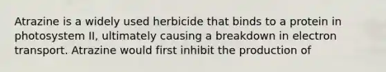 Atrazine is a widely used herbicide that binds to a protein in photosystem II, ultimately causing a breakdown in electron transport. Atrazine would first inhibit the production of