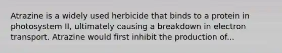 Atrazine is a widely used herbicide that binds to a protein in photosystem II, ultimately causing a breakdown in electron transport. Atrazine would first inhibit the production of...