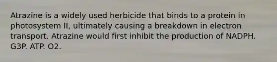 Atrazine is a widely used herbicide that binds to a protein in photosystem II, ultimately causing a breakdown in electron transport. Atrazine would first inhibit the production of NADPH. G3P. ATP. O2.