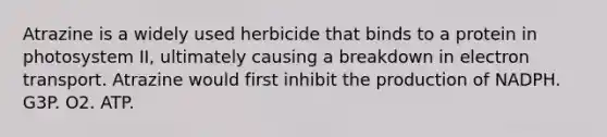 Atrazine is a widely used herbicide that binds to a protein in photosystem II, ultimately causing a breakdown in electron transport. Atrazine would first inhibit the production of NADPH. G3P. O2. ATP.