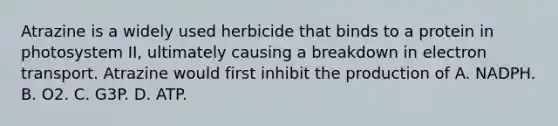 Atrazine is a widely used herbicide that binds to a protein in photosystem II, ultimately causing a breakdown in electron transport. Atrazine would first inhibit the production of A. NADPH. B. O2. C. G3P. D. ATP.