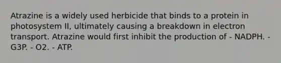 Atrazine is a widely used herbicide that binds to a protein in photosystem II, ultimately causing a breakdown in electron transport. Atrazine would first inhibit the production of - NADPH. - G3P. - O2. - ATP.