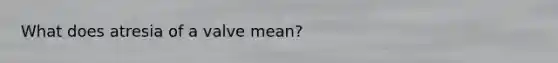What does atresia of a valve mean?