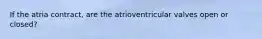 If the atria contract, are the atrioventricular valves open or closed?