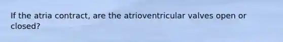 If the atria contract, are the atrioventricular valves open or closed?