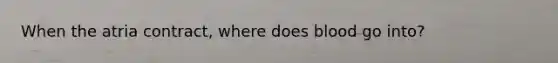 When the atria contract, where does blood go into?