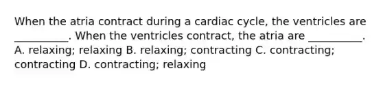 When the atria contract during a cardiac cycle, the ventricles are __________. When the ventricles contract, the atria are __________. A. relaxing; relaxing B. relaxing; contracting C. contracting; contracting D. contracting; relaxing