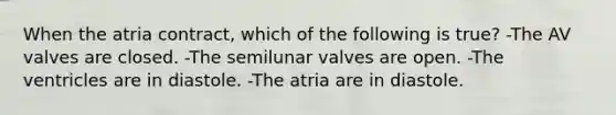 When the atria contract, which of the following is true? -The AV valves are closed. -The semilunar valves are open. -The ventricles are in diastole. -The atria are in diastole.