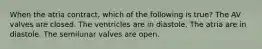 When the atria contract, which of the following is true? The AV valves are closed. The ventricles are in diastole. The atria are in diastole. The semilunar valves are open.