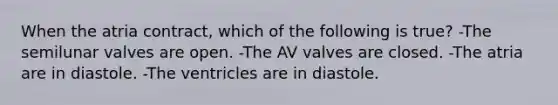 When the atria contract, which of the following is true? -The semilunar valves are open. -The AV valves are closed. -The atria are in diastole. -The ventricles are in diastole.