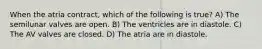 When the atria contract, which of the following is true? A) The semilunar valves are open. B) The ventricles are in diastole. C) The AV valves are closed. D) The atria are in diastole.