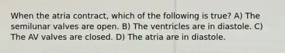 When the atria contract, which of the following is true? A) The semilunar valves are open. B) The ventricles are in diastole. C) The AV valves are closed. D) The atria are in diastole.