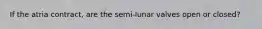 If the atria contract, are the semi-lunar valves open or closed?