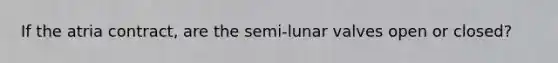 If the atria contract, are the semi-lunar valves open or closed?