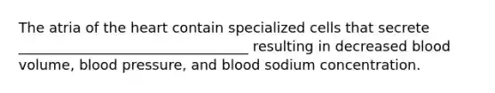 The atria of the heart contain specialized cells that secrete _________________________________ resulting in decreased blood volume, blood pressure, and blood sodium concentration.