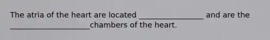 The atria of the heart are located _________________ and are the _____________________chambers of the heart.
