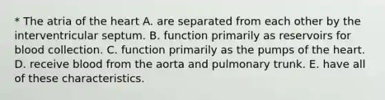 * The atria of <a href='https://www.questionai.com/knowledge/kya8ocqc6o-the-heart' class='anchor-knowledge'>the heart</a> A. are separated from each other by the interventricular septum. B. function primarily as reservoirs for blood collection. C. function primarily as the pumps of the heart. D. receive blood from the aorta and pulmonary trunk. E. have all of these characteristics.