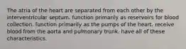 The atria of the heart are separated from each other by the interventricular septum. function primarily as reservoirs for blood collection. function primarily as the pumps of the heart. receive blood from the aorta and pulmonary trunk. have all of these characteristics.
