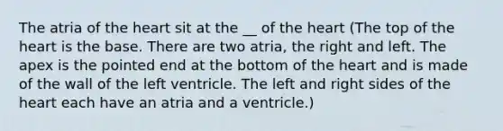 The atria of <a href='https://www.questionai.com/knowledge/kya8ocqc6o-the-heart' class='anchor-knowledge'>the heart</a> sit at the __ of the heart (The top of the heart is the base. There are two atria, the right and left. The apex is the pointed end at the bottom of the heart and is made of the wall of the left ventricle. The left and right sides of the heart each have an atria and a ventricle.)