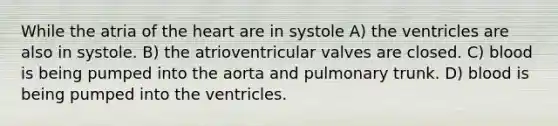 While the atria of the heart are in systole A) the ventricles are also in systole. B) the atrioventricular valves are closed. C) blood is being pumped into the aorta and pulmonary trunk. D) blood is being pumped into the ventricles.