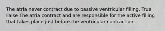 The atria never contract due to passive ventricular filling. True False The atria contract and are responsible for the active filling that takes place just before the ventricular contraction.