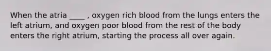 When the atria ____ , oxygen rich blood from the lungs enters the left atrium, and oxygen poor blood from the rest of the body enters the right atrium, starting the process all over again.