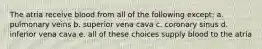 The atria receive blood from all of the following except: a. pulmonary veins b. superior vena cava c. coronary sinus d. inferior vena cava e. all of these choices supply blood to the atria