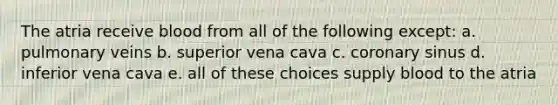 The atria receive blood from all of the following except: a. pulmonary veins b. superior vena cava c. coronary sinus d. inferior vena cava e. all of these choices supply blood to the atria