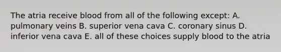 The atria receive blood from all of the following except: A. pulmonary veins B. superior vena cava C. coronary sinus D. inferior vena cava E. all of these choices supply blood to the atria