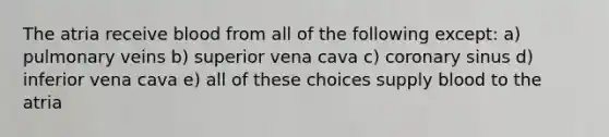 The atria receive blood from all of the following except: a) pulmonary veins b) superior vena cava c) coronary sinus d) inferior vena cava e) all of these choices supply blood to the atria