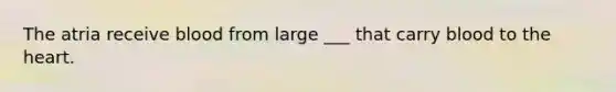 The atria receive blood from large ___ that carry blood to the heart.