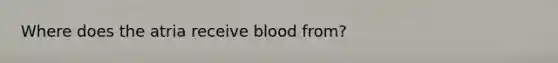 Where does the atria receive blood from?