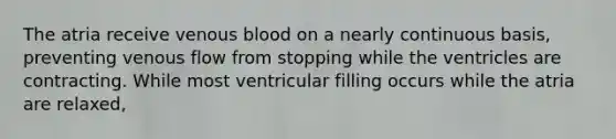 The atria receive venous blood on a nearly continuous basis, preventing venous flow from stopping while the ventricles are contracting. While most ventricular filling occurs while the atria are relaxed,