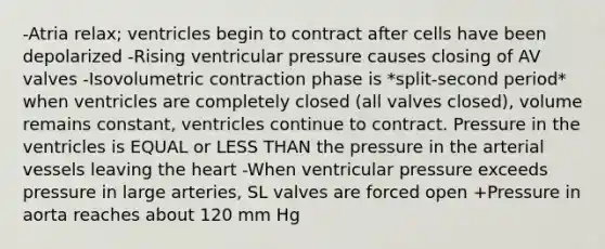 -Atria relax; ventricles begin to contract after cells have been depolarized -Rising ventricular pressure causes closing of AV valves -Isovolumetric contraction phase is *split-second period* when ventricles are completely closed (all valves closed), volume remains constant, ventricles continue to contract. Pressure in the ventricles is EQUAL or LESS THAN the pressure in the arterial vessels leaving the heart -When ventricular pressure exceeds pressure in large arteries, SL valves are forced open +Pressure in aorta reaches about 120 mm Hg