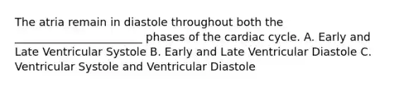 The atria remain in diastole throughout both the _______________________ phases of the cardiac cycle. A. Early and Late Ventricular Systole B. Early and Late Ventricular Diastole C. Ventricular Systole and Ventricular Diastole